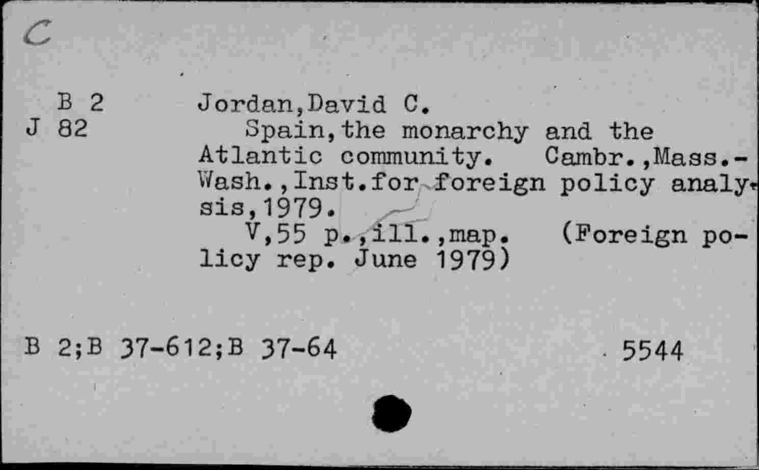 ﻿B 2 J 82	Jordan,David C. Spain,the monarchy and the Atlantic community. Cambr.,Mass.-Wash.,Inst.for foreign policy analy sis,1979. V,55 p.,ill.,map. (Foreign policy rep. June 1979)
B 2;B 37-6l2;B 37-64
5544